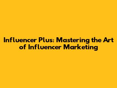 Influencer Plus: Mastering the Art of Influencer Marketing