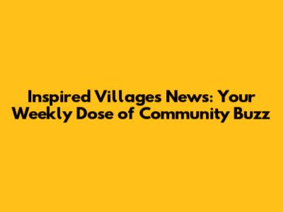 Inspired Villages News: Your Weekly Dose of Community Buzz