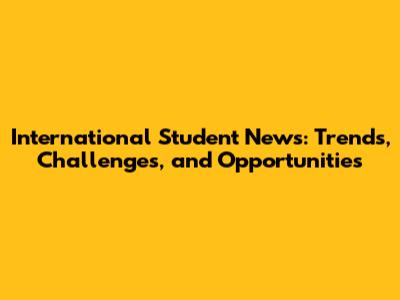 International Student News: Trends, Challenges, and Opportunities