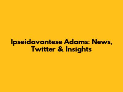 Ipseidavantese Adams: News, Twitter & Insights
