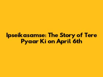 Ipseikasamse: The Story of Tere Pyaar Ki on April 6th