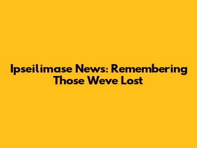 Ipseilimase News: Remembering Those We've Lost