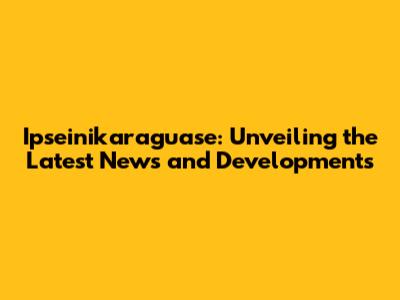 Ipseinikaraguase: Unveiling the Latest News and Developments