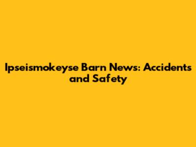 Ipseismokeyse Barn News: Accidents and Safety