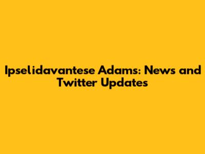 Ipselidavantese Adams: News and Twitter Updates