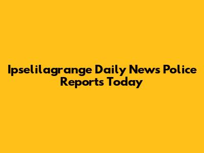 Ipselilagrange Daily News Police Reports Today
