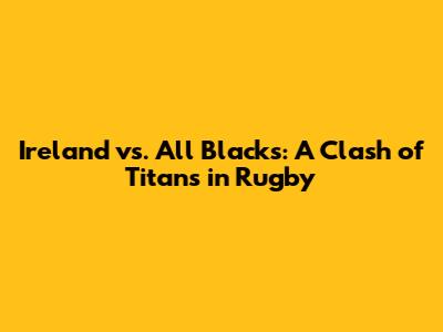 Ireland vs. All Blacks: A Clash of Titans in Rugby