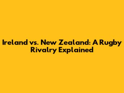 Ireland vs. New Zealand: A Rugby Rivalry Explained