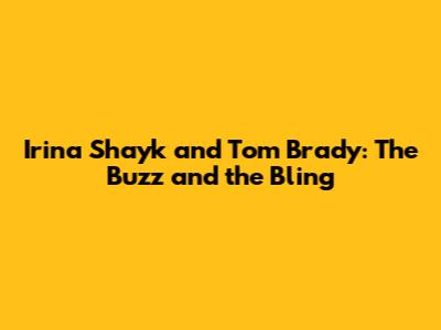 Irina Shayk and Tom Brady: The Buzz and the Bling