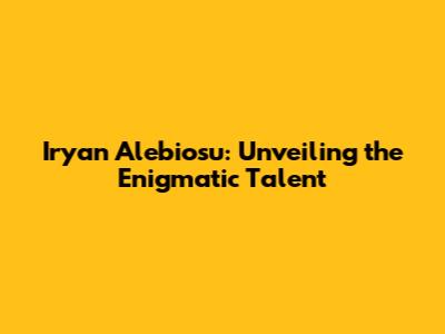 Iryan Alebiosu: Unveiling the Enigmatic Talent