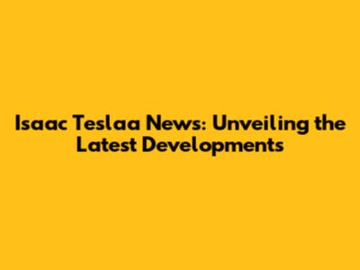 Isaac Teslaa News: Unveiling the Latest Developments
