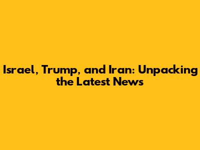 Israel, Trump, and Iran: Unpacking the Latest News