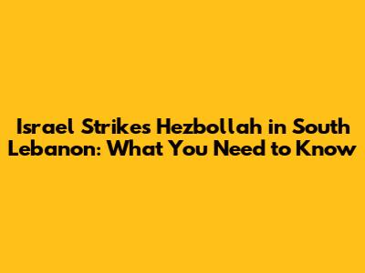 Israel Strikes Hezbollah in South Lebanon: What You Need to Know