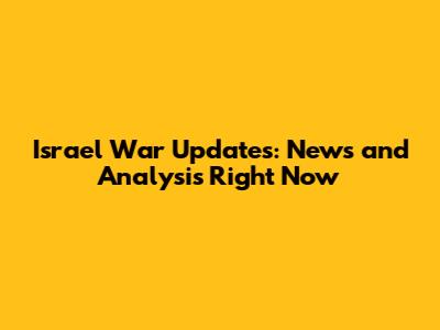 Israel War Updates: News and Analysis Right Now