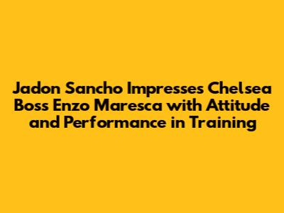 Jadon Sancho Impresses Chelsea Boss Enzo Maresca with Attitude and Performance in Training