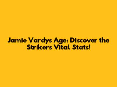 Jamie Vardy's Age: Discover the Striker's Vital Stats!