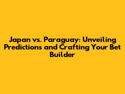 Japan vs. Paraguay: Unveiling Predictions and Crafting Your Bet Builder