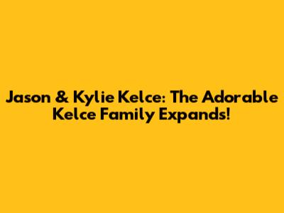 Jason & Kylie Kelce: The Adorable Kelce Family Expands!