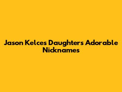 Jason Kelce's Daughters' Adorable Nicknames