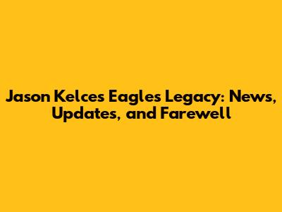 Jason Kelce's Eagles Legacy: News, Updates, and Farewell