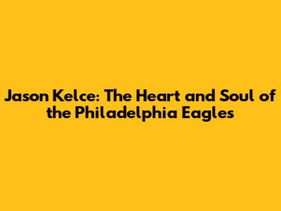 Jason Kelce: The Heart and Soul of the Philadelphia Eagles