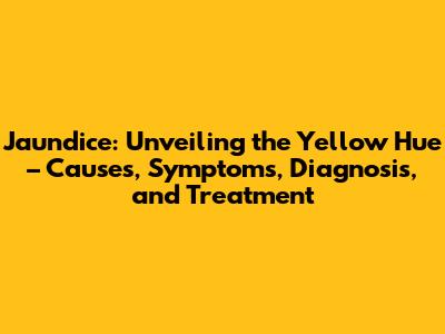 Jaundice: Unveiling the Yellow Hue – Causes, Symptoms, Diagnosis, and Treatment