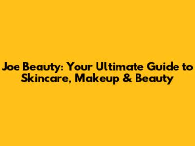 Joe Beauty: Your Ultimate Guide to Skincare, Makeup & Beauty