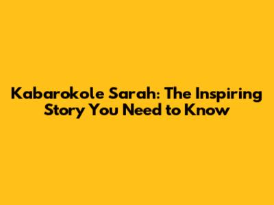 Kabarokole Sarah: The Inspiring Story You Need to Know