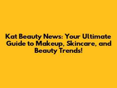 Kat Beauty News: Your Ultimate Guide to Makeup, Skincare, and Beauty Trends!