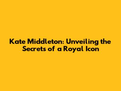 Kate Middleton: Unveiling the Secrets of a Royal Icon