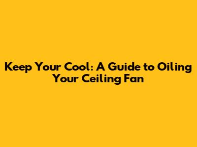 Keep Your Cool: A Guide to Oiling Your Ceiling Fan