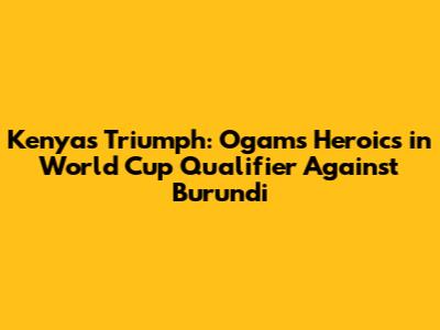 Kenya's Triumph: Ogam's Heroics in World Cup Qualifier Against Burundi