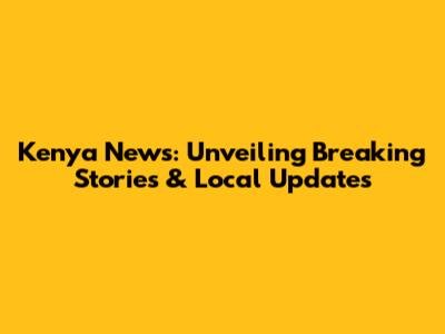 Kenya News: Unveiling Breaking Stories & Local Updates
