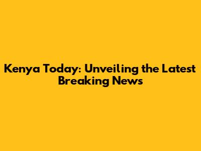Kenya Today: Unveiling the Latest Breaking News