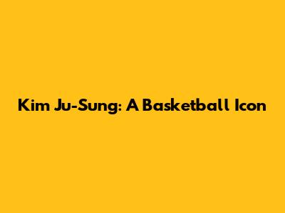Kim Ju-Sung: A Basketball Icon