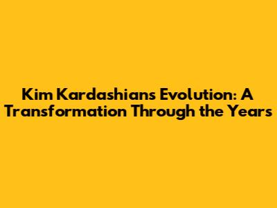 Kim Kardashian's Evolution: A Transformation Through the Years