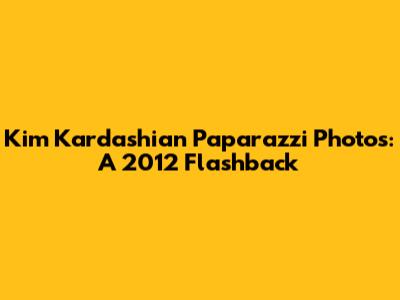Kim Kardashian Paparazzi Photos: A 2012 Flashback