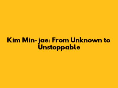 Kim Min-jae: From Unknown to Unstoppable