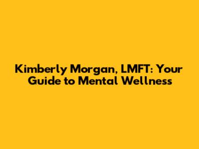 Kimberly Morgan, LMFT: Your Guide to Mental Wellness