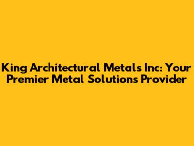 King Architectural Metals Inc: Your Premier Metal Solutions Provider