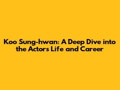 Koo Sung-hwan: A Deep Dive into the Actor's Life and Career