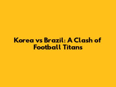 Korea vs Brazil: A Clash of Football Titans