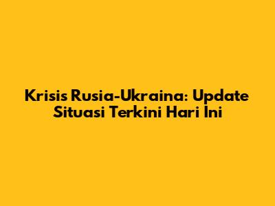 Krisis Rusia-Ukraina: Update Situasi Terkini Hari Ini