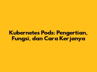 Kubernetes Pods: Pengertian, Fungsi, dan Cara Kerjanya
