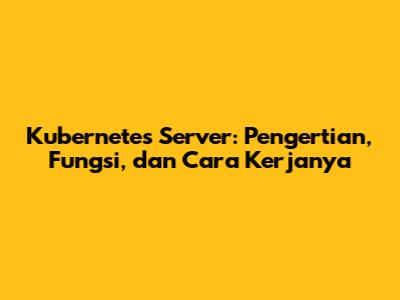 Kubernetes Server: Pengertian, Fungsi, dan Cara Kerjanya