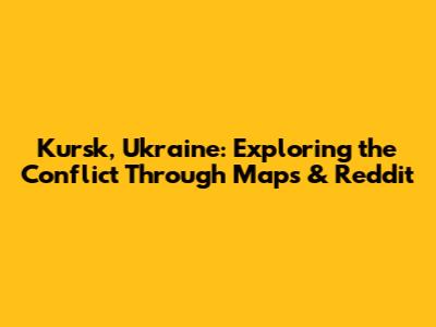 Kursk, Ukraine: Exploring the Conflict Through Maps & Reddit