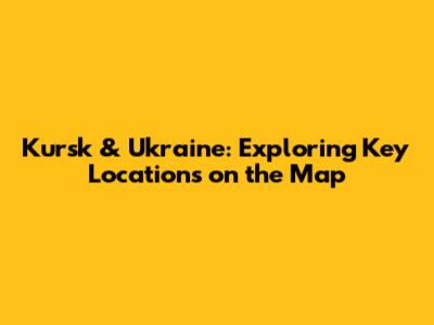 Kursk & Ukraine: Exploring Key Locations on the Map