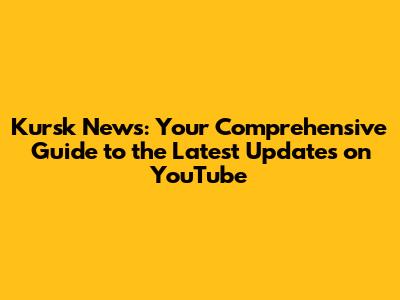 Kursk News: Your Comprehensive Guide to the Latest Updates on YouTube