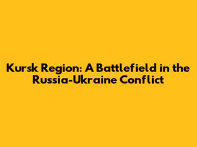 Kursk Region: A Battlefield in the Russia-Ukraine Conflict