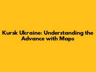 Kursk Ukraine: Understanding the Advance with Maps
